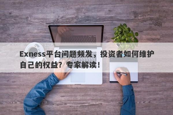 Exness平台问题频发，投资者如何维护自己的权益？专家解读！-第1张图片-要懂汇圈网