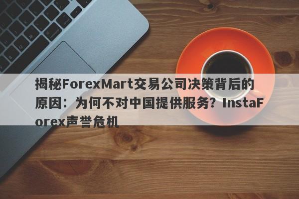 揭秘ForexMart交易公司决策背后的原因：为何不对中国提供服务？InstaForex声誉危机-第1张图片-要懂汇圈网