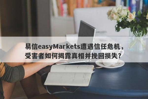 易信easyMarkets遭遇信任危机，受害者如何揭露真相并挽回损失？-第1张图片-要懂汇圈网