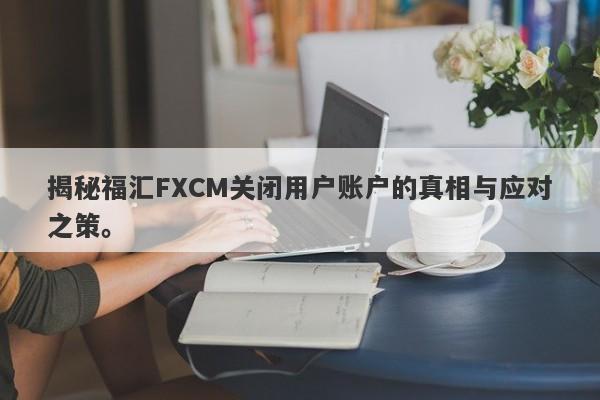 揭秘福汇FXCM关闭用户账户的真相与应对之策。-第1张图片-要懂汇圈网