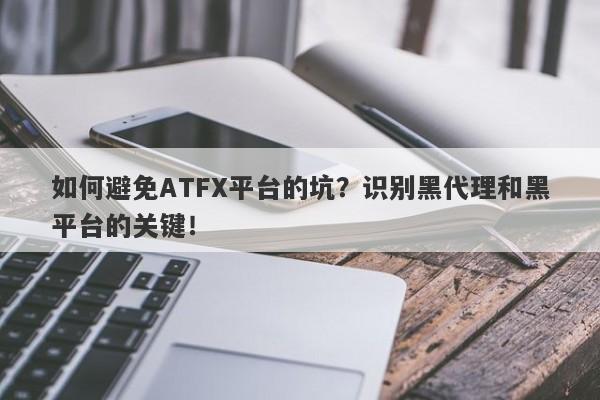 如何避免ATFX平台的坑？识别黑代理和黑平台的关键！-第1张图片-要懂汇圈网