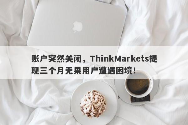 账户突然关闭，ThinkMarkets提现三个月无果用户遭遇困境！-第1张图片-要懂汇圈网