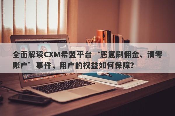 全面解读CXM希盟平台‘恶意刷佣金、清零账户’事件，用户的权益如何保障？-第1张图片-要懂汇圈网