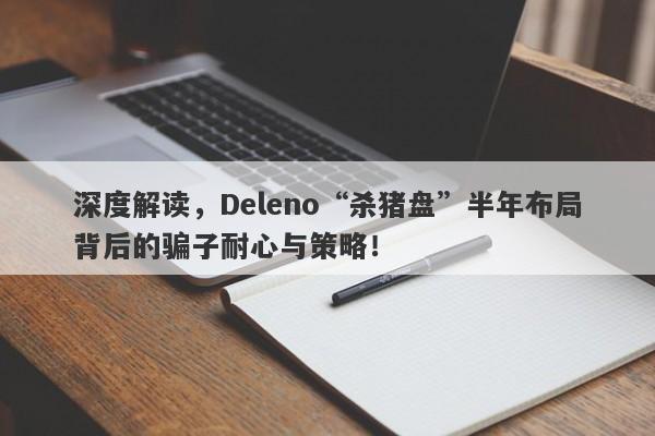 深度解读，Deleno“杀猪盘”半年布局背后的骗子耐心与策略！-第1张图片-要懂汇圈网