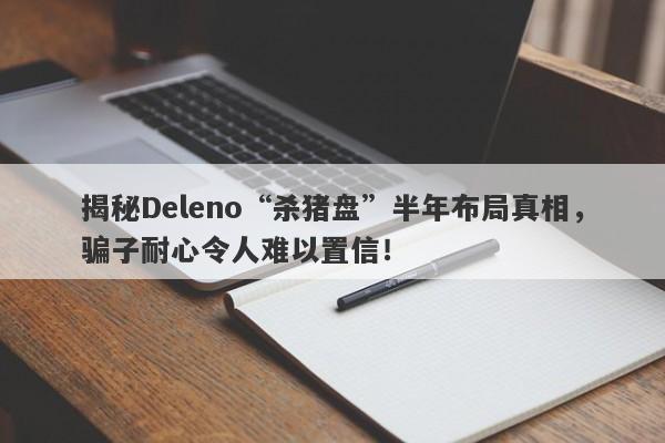 揭秘Deleno“杀猪盘”半年布局真相，骗子耐心令人难以置信！-第1张图片-要懂汇圈网