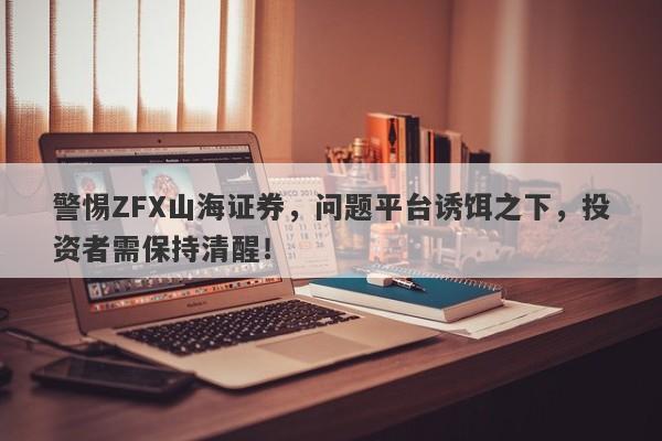 警惕ZFX山海证券，问题平台诱饵之下，投资者需保持清醒！-第1张图片-要懂汇圈网