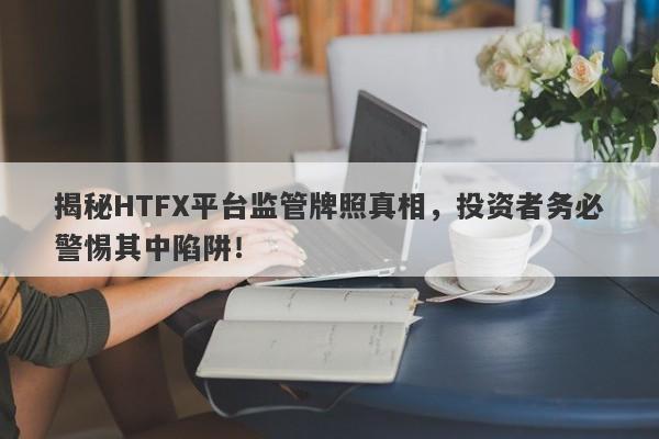 揭秘HTFX平台监管牌照真相，投资者务必警惕其中陷阱！-第1张图片-要懂汇圈网