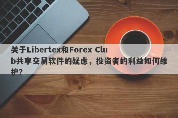 关于Libertex和Forex Club共享交易软件的疑虑，投资者的利益如何维护？-第1张图片-要懂汇圈网