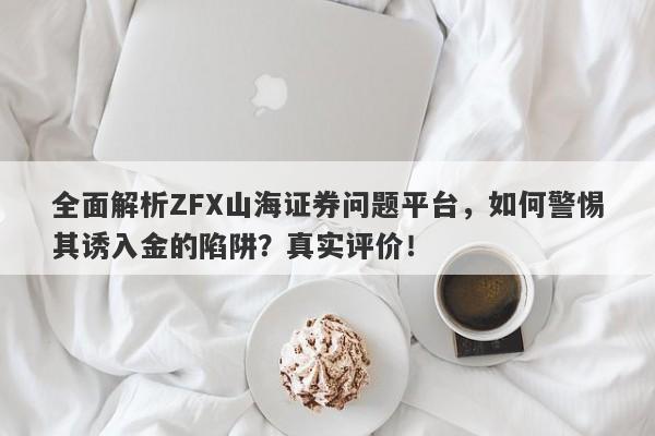 全面解析ZFX山海证券问题平台，如何警惕其诱入金的陷阱？真实评价！-第1张图片-要懂汇圈网