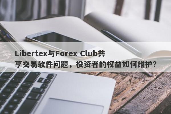 Libertex与Forex Club共享交易软件问题，投资者的权益如何维护？-第1张图片-要懂汇圈网