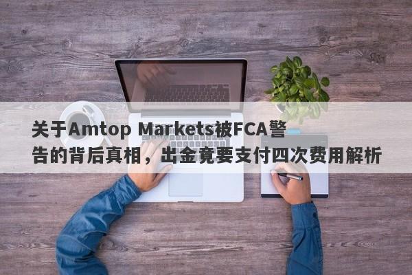 关于Amtop Markets被FCA警告的背后真相，出金竟要支付四次费用解析-第1张图片-要懂汇圈网