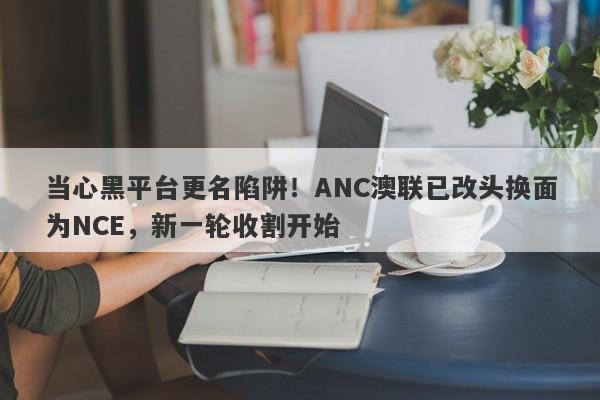 当心黑平台更名陷阱！ANC澳联已改头换面为NCE，新一轮收割开始-第1张图片-要懂汇圈网