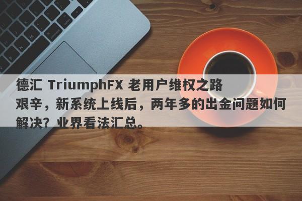 德汇 TriumphFX 老用户维权之路艰辛，新系统上线后，两年多的出金问题如何解决？业界看法汇总。-第1张图片-要懂汇圈网