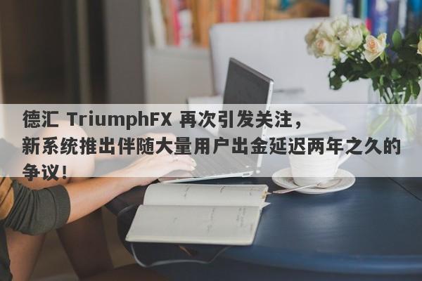 德汇 TriumphFX 再次引发关注，新系统推出伴随大量用户出金延迟两年之久的争议！-第1张图片-要懂汇圈网