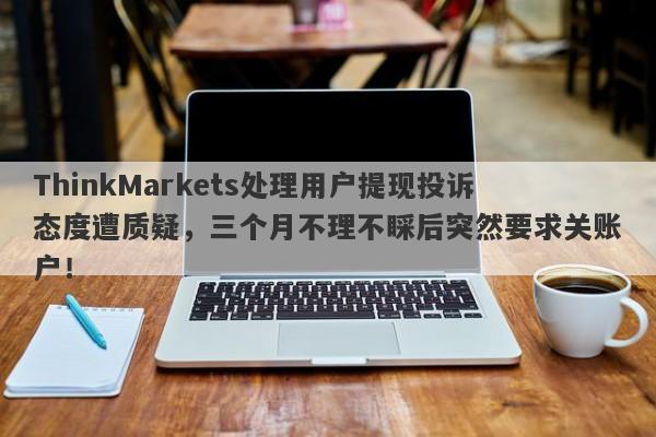 ThinkMarkets处理用户提现投诉态度遭质疑，三个月不理不睬后突然要求关账户！-第1张图片-要懂汇圈网