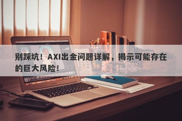 别踩坑！AXI出金问题详解，揭示可能存在的巨大风险！-第1张图片-要懂汇圈网