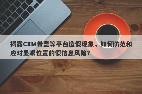 揭露CXM希盟等平台造假现象，如何防范和应对显眼位置的假信息风险？-第1张图片-要懂汇圈网