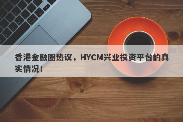 香港金融圈热议，HYCM兴业投资平台的真实情况！-第1张图片-要懂汇圈网