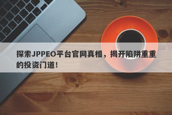 探索JPPEO平台官网真相，揭开陷阱重重的投资门道！-第1张图片-要懂汇圈网