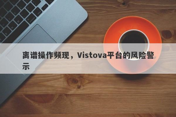 离谱操作频现，Vistova平台的风险警示-第1张图片-要懂汇圈网