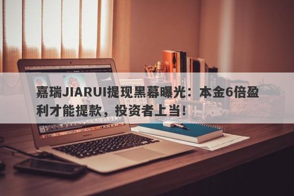 嘉瑞JIARUI提现黑幕曝光：本金6倍盈利才能提款，投资者上当！-第1张图片-要懂汇圈网