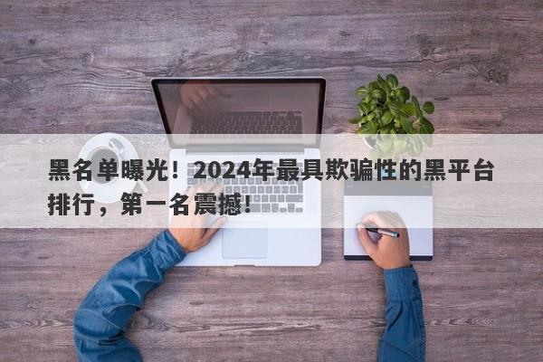 黑名单曝光！2024年最具欺骗性的黑平台排行，第一名震撼！-第1张图片-要懂汇圈网