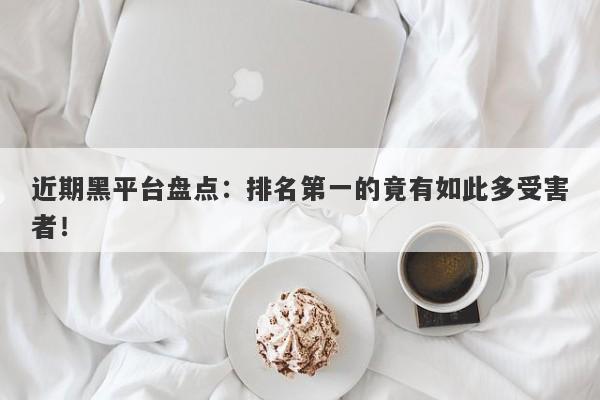 近期黑平台盘点：排名第一的竟有如此多受害者！-第1张图片-要懂汇圈网