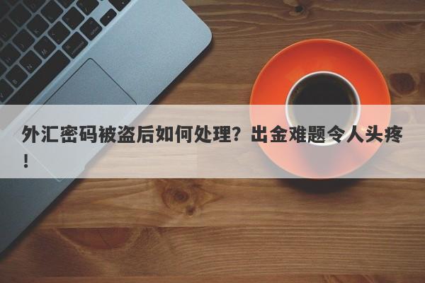 外汇密码被盗后如何处理？出金难题令人头疼！-第1张图片-要懂汇圈网