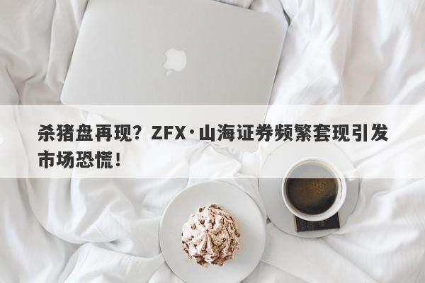 杀猪盘再现？ZFX·山海证券频繁套现引发市场恐慌！-第1张图片-要懂汇圈网