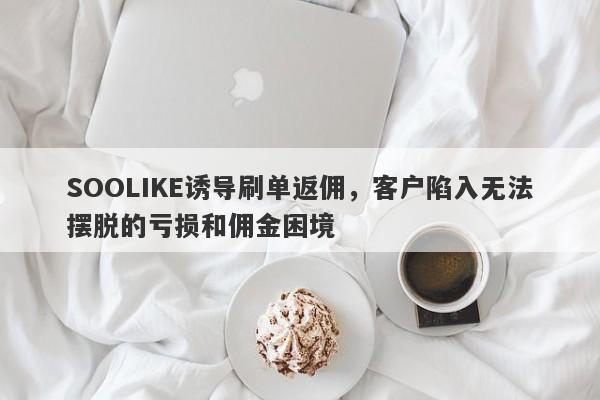 SOOLIKE诱导刷单返佣，客户陷入无法摆脱的亏损和佣金困境-第1张图片-要懂汇圈网