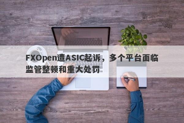 FXOpen遭ASIC起诉，多个平台面临监管整顿和重大处罚-第1张图片-要懂汇圈网