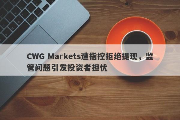 CWG Markets遭指控拒绝提现，监管问题引发投资者担忧-第1张图片-要懂汇圈网