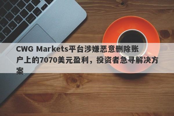 CWG Markets平台涉嫌恶意删除账户上的7070美元盈利，投资者急寻解决方案-第1张图片-要懂汇圈网