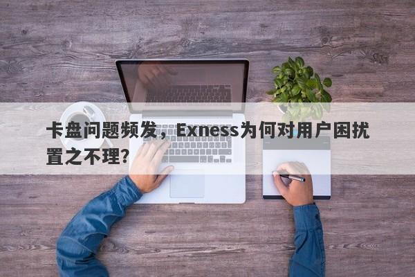 卡盘问题频发，Exness为何对用户困扰置之不理？-第1张图片-要懂汇圈网