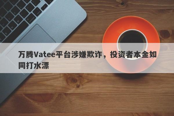 万腾Vatee平台涉嫌欺诈，投资者本金如同打水漂-第1张图片-要懂汇圈网