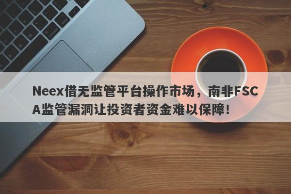 Neex借无监管平台操作市场，南非FSCA监管漏洞让投资者资金难以保障！-第1张图片-要懂汇圈网