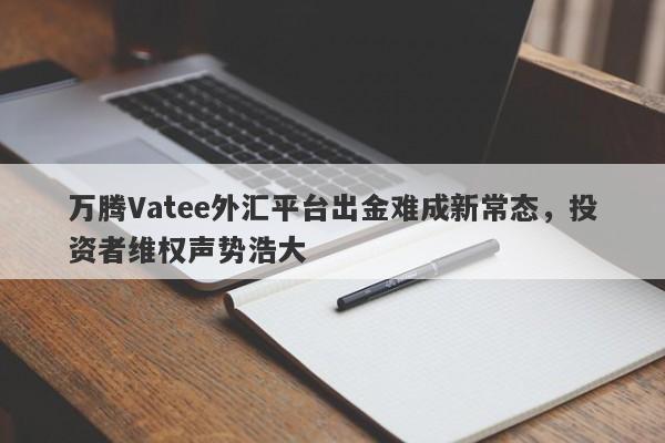 万腾Vatee外汇平台出金难成新常态，投资者维权声势浩大-第1张图片-要懂汇圈网