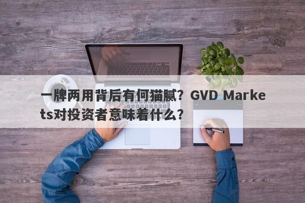 一牌两用背后有何猫腻？GVD Markets对投资者意味着什么？-第1张图片-要懂汇圈网