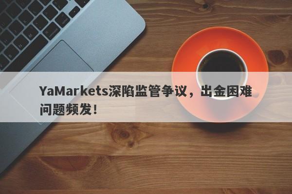 YaMarkets深陷监管争议，出金困难问题频发！-第1张图片-要懂汇圈网