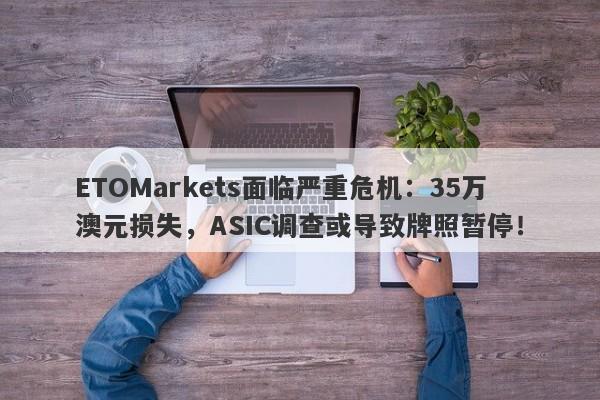 ETOMarkets面临严重危机：35万澳元损失，ASIC调查或导致牌照暂停！-第1张图片-要懂汇圈网