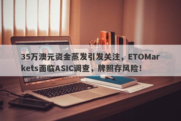 35万澳元资金蒸发引发关注，ETOMarkets面临ASIC调查，牌照存风险！-第1张图片-要懂汇圈网