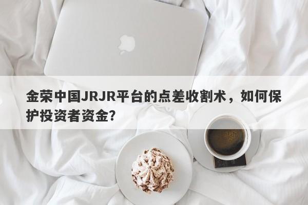 金荣中国JRJR平台的点差收割术，如何保护投资者资金？-第1张图片-要懂汇圈网