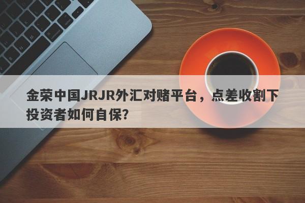 金荣中国JRJR外汇对赌平台，点差收割下投资者如何自保？-第1张图片-要懂汇圈网