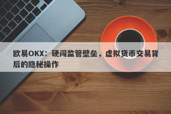 欧易OKX：硬闯监管壁垒，虚拟货币交易背后的隐秘操作-第1张图片-要懂汇圈网