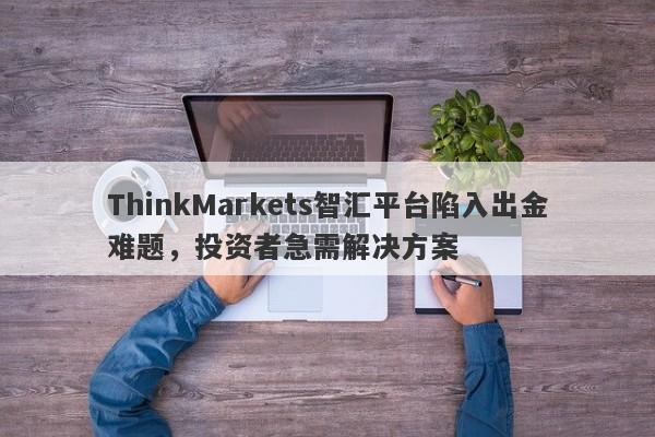 ThinkMarkets智汇平台陷入出金难题，投资者急需解决方案-第1张图片-要懂汇圈网