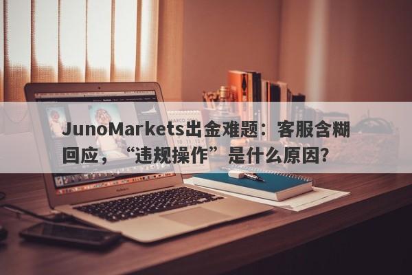 JunoMarkets出金难题：客服含糊回应，“违规操作”是什么原因？-第1张图片-要懂汇圈网