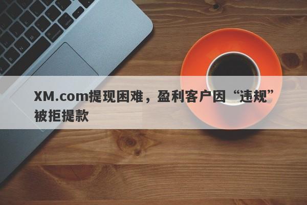 XM.com提现困难，盈利客户因“违规”被拒提款-第1张图片-要懂汇圈网