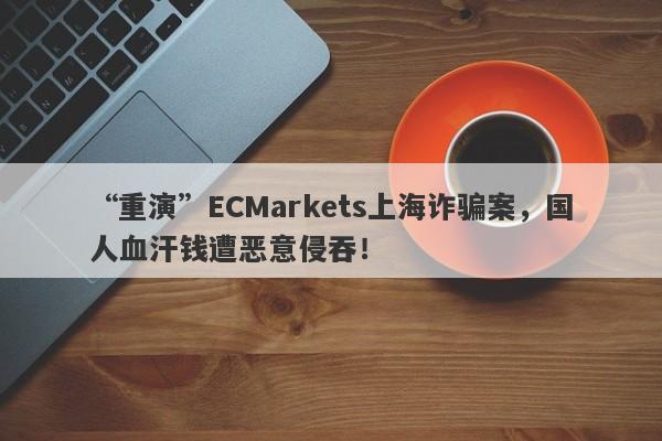 “重演”ECMarkets上海诈骗案，国人血汗钱遭恶意侵吞！-第1张图片-要懂汇圈网