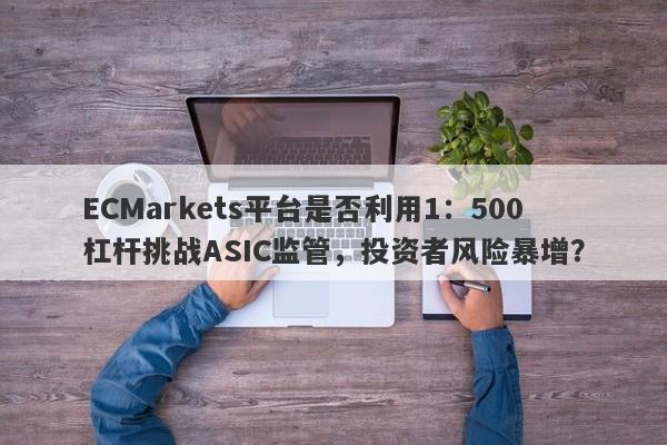 ECMarkets平台是否利用1：500杠杆挑战ASIC监管，投资者风险暴增？-第1张图片-要懂汇圈网