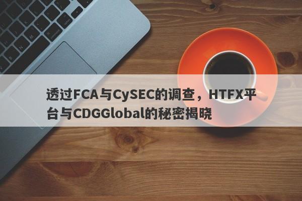 透过FCA与CySEC的调查，HTFX平台与CDGGlobal的秘密揭晓-第1张图片-要懂汇圈网